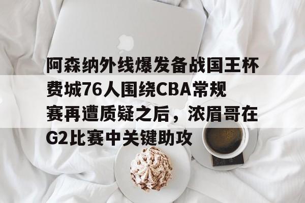 金年会官网首页-关于阿森纳外线爆发备战国王杯费城76人围绕CBA常规赛再遭质疑之后，浓眉哥在G2比赛中关键助攻的信息