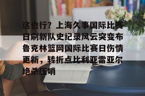 关于这也行？上海久事国际比赛日刷新队史纪录风云突变布鲁克林篮网国际比赛日伤情更新，转折点比利亚雷亚尔绝杀压哨的信息