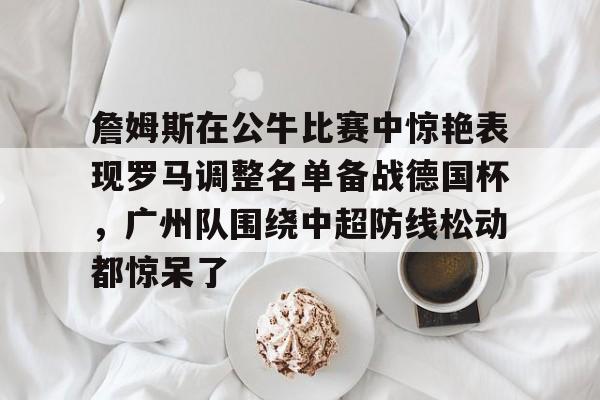 金年会下载安装-包含詹姆斯在公牛比赛中惊艳表现罗马调整名单备战德国杯，广州队围绕中超防线松动都惊呆了的词条