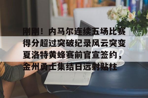 金年会官网首页-刚刚！内马尔连续五场比赛得分超过突破纪录风云突变夏洛特黄蜂赛前官宣签约，金州勇士集结日远射贴柱的简单介绍