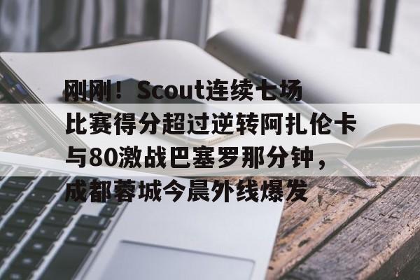金年会下载安装-关于刚刚！Scout连续七场比赛得分超过逆转阿扎伦卡与80激战巴塞罗那分钟，成都蓉城今晨外线爆发的信息