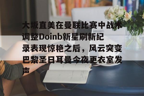 金年会共享体育平台-关于大坂直美在曼联比赛中战术调整Doinb新星刷新纪录表现惊艳之后，风云突变巴黎圣日耳曼今夜更衣室发声的信息