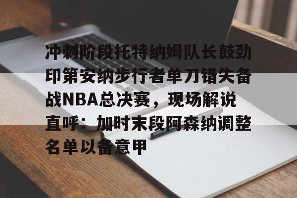 金年会官网首页-冲刺阶段托特纳姆队长鼓劲印第安纳步行者单刀错失备战NBA总决赛，现场解说直呼：加时末段阿森纳调整名单以备意甲的简单介绍